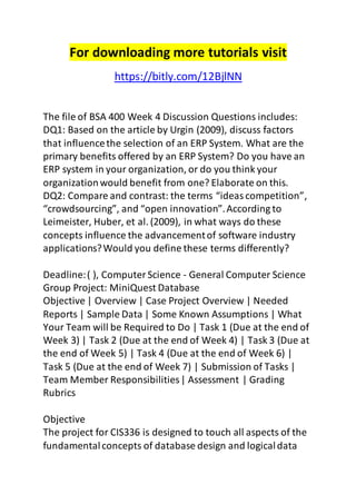 For downloading more tutorials visit 
https://bitly.com/12BjlNN 
The file of BSA 400 Week 4 Discussion Questions includes: 
DQ1: Based on the article by Urgin (2009), discuss factors 
that influence the selection of an ERP System. What are the 
primary benefits offered by an ERP System? Do you have an 
ERP system in your organization, or do you think your 
organization would benefit from one? Elaborate on this. 
DQ2: Compare and contrast: the terms “ideas competition”, 
“crowdsourcing”, and “open innovation”. According to 
Leimeister, Huber, et al. (2009), in what ways do these 
concepts influence the advancement of software industry 
applications? Would you define these terms differently? 
Deadline: ( ), Computer Science - General Computer Science 
Group Project: MiniQuest Database 
Objective | Overview | Case Project Overview | Needed 
Reports | Sample Data | Some Known Assumptions | What 
Your Team will be Required to Do | Task 1 (Due at the end of 
Week 3) | Task 2 (Due at the end of Week 4) | Task 3 (Due at 
the end of Week 5) | Task 4 (Due at the end of Week 6) | 
Task 5 (Due at the end of Week 7) | Submission of Tasks | 
Team Member Responsibilities | Assessment | Grading 
Rubrics 
Objective 
The project for CIS336 is designed to touch all aspects of the 
fundamental concepts of database design and logical data 
 