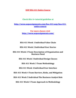 UOP BSA 411 Entire Course
Check this A+ tutorial guideline at
http://www.uopassignments.com/bsa-411-uop/bsa-411-
entire-course
For more classes visit
http://www.uopassignments.com/
BSA 411 Week 1 Individual Value Chain
BSA 411 Week 2 Individual User Stories
BSA 411 Week 2 Team Description of Organization and
Business Need
BSA 411 Week 3 Individual Design Classes
BSA 411 Week 3 Team Methodology
BSA 411 Week 4 Individual User Interface
BSA 411 Week 4 Team Barriers, Risks, and Mitigation
BSA 411 Week 5 Individual The Business Analyst Role
BSA 411 Week 5 Team Approach to Methodology
 