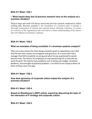 BSA 411 Week 1 DQ 1
• What impact does lack of previous research have on the analysis of a
business situation?
Projects large and small will always need some previous research conducted to collect
existing data. Previous research is the foundation of a business plan it includes a
thorough examination of internal and external factors affecting a business. It creates
an overview of the organization that will lead to a better understanding of the factors
that will influence its business solutions.
BSA 411 Week 1 DQ 2
What are examples of being unrealistic in a business systems analysis?
There are many reasons for there being unrealistic goals or expectations, but I feel
that the two main reasons are arrogance and ignorance. At a recent job I had a
manager that felt he could do no wrong and when he was questioned he would
become irate. This lead to his employees to stop questioning him as they did not
want the grief. This lead to many problems such as being over budget, unrealistic
deadlines, and oversight of potential problems. I can think of one instance where all
three of these came into play.
BSA 411 Week 1 DQ 3
How does ignorance of corporate culture impact the analysis of a
business situation?
BSA 411 Week 1 DQ 4
Based on Woodhouse’s (2007) article, expand by discussing the topic of
the interaction of IT strategy and corporate culture.
BSA 411 Week 1 DQ 5
 