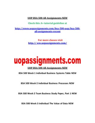 UOP BSA 500 All Assignments NEW
Check this A+ tutorial guideline at
http://www.uopassignments.com/bsa-500-uop/bsa-500-
all-assignments-recent
For more classes visit
http:// ww.uopassignments.com/
UOP BSA 500 All Assignments NEW
BSA 500 Week 1 Individual Business Systems Table NEW
BSA 500 Week 2 Individual Business Processes NEW
BSA 500 Week 2 Team Business Study Paper, Part 1 NEW
BSA 500 Week 3 Individual The Value of Data NEW
 