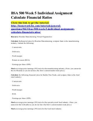 BSA 500 Week 5 Individual Assignment
Calculate Financial Ratios
Click this link to get the tutorial:
http://homeworkfox.com/tutorials/general-
questions/9613/bsa-500-week-5-individual-assignment-
calculate-financial-ratios/
Resource: Riordan Manufacturing Virtual Organization

Calculate thefinancial ratios for Riordan Manufacturing; compare them to the manufacturing
industry. Include the following:

· Current ratio

· Debt ratio

· Profit margin

· Return on assets (ROA)

· Earnings per share (EPS)

Find an average price/earnings (P/E) ratio for the manufacturing industry. (Note: you cannot do
this for Riordan as you do not have the firm’s current market stock price.)

Calculate the following financial ratios for Kudler Fine Foods, and compare them to the food
retail industry:

· Current ratio

· Debt ratio

· Profit margin

· ROA

· Earnings per share (EPS)

Find an average price/earnings (P/E) ratio for the specialty retail food industry. (Note: you
cannot do this for Kudler as you do not have the firm’s current market stock price.)

Find an average price/earnings (P/E) ratio for the food retail industry.
 
