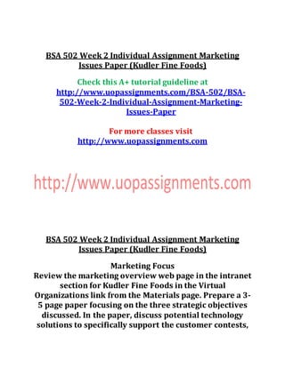 BSA 502 Week 2 Individual Assignment Marketing
Issues Paper (Kudler Fine Foods)
Check this A+ tutorial guideline at
http://www.uopassignments.com/BSA-502/BSA-
502-Week-2-Individual-Assignment-Marketing-
Issues-Paper
For more classes visit
http://www.uopassignments.com
BSA 502 Week 2 Individual Assignment Marketing
Issues Paper (Kudler Fine Foods)
Marketing Focus
Review the marketing overview web page in the intranet
section for Kudler Fine Foods in the Virtual
Organizations link from the Materials page. Prepare a 3-
5 page paper focusing on the three strategic objectives
discussed. In the paper, discuss potential technology
solutions to specifically support the customer contests,
 