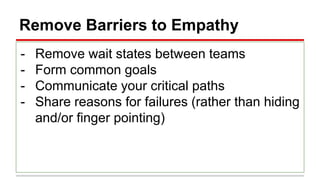 Remove Barriers to Empathy
- Remove wait states between teams
- Form common goals
- Communicate your critical paths
- Share reasons for failures (rather than hiding
and/or finger pointing)
 