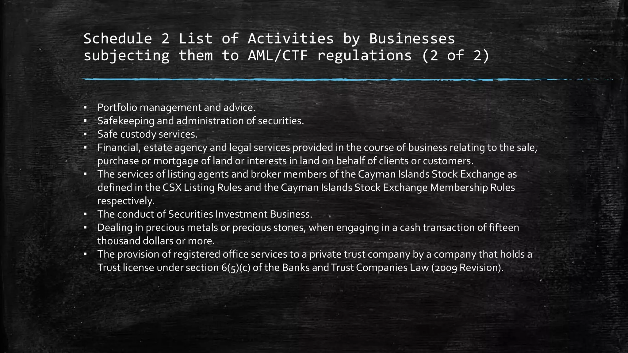 Schedule 2 List of Activities by Businesses
subjecting them to AML/CTF regulations (2 of 2)
▪ Portfolio management and advice.
▪ Safekeeping and administration of securities.
▪ Safe custody services.
▪ Financial, estate agency and legal services provided in the course of business relating to the sale,
purchase or mortgage of land or interests in land on behalf of clients or customers.
▪ The services of listing agents and broker members of the Cayman Islands Stock Exchange as
defined in the CSX Listing Rules and the Cayman Islands Stock Exchange Membership Rules
respectively.
▪ The conduct of Securities Investment Business.
▪ Dealing in precious metals or precious stones, when engaging in a cash transaction of fifteen
thousand dollars or more.
▪ The provision of registered office services to a private trust company by a company that holds a
Trust license under section 6(5)(c) of the Banks andTrust Companies Law (2009 Revision).
 