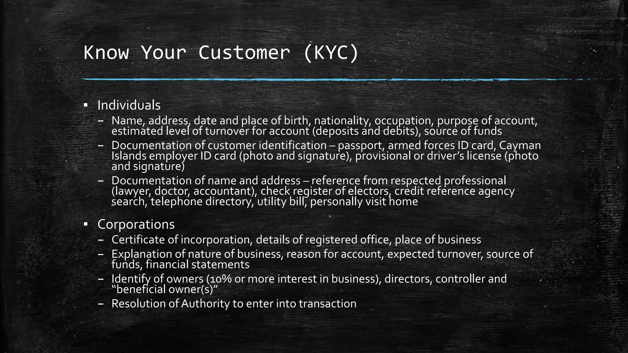 Know Your Customer (KYC)
▪ Individuals
– Name, address, date and place of birth, nationality, occupation, purpose of account,
estimated level of turnover for account (deposits and debits), source of funds
– Documentation of customer identification – passport, armed forces ID card, Cayman
Islands employer ID card (photo and signature), provisional or driver’s license (photo
and signature)
– Documentation of name and address – reference from respected professional
(lawyer, doctor, accountant), check register of electors, credit reference agency
search, telephone directory, utility bill, personally visit home
▪ Corporations
– Certificate of incorporation, details of registered office, place of business
– Explanation of nature of business, reason for account, expected turnover, source of
funds, financial statements
– Identify of owners (10% or more interest in business), directors, controller and
“beneficial owner(s)”
– Resolution of Authority to enter into transaction
 