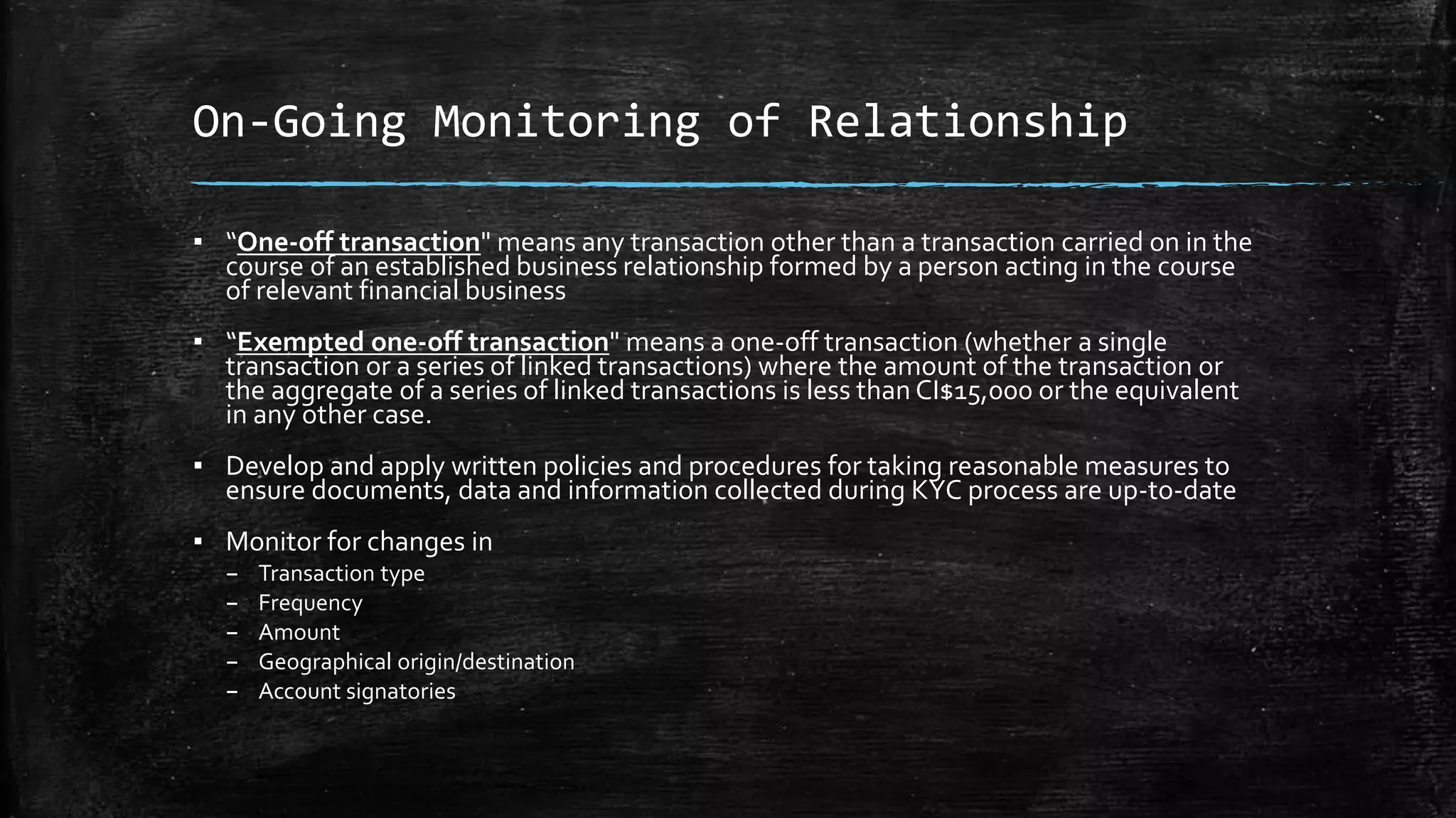 On-Going Monitoring of Relationship
▪ “One-off transaction" means any transaction other than a transaction carried on in the
course of an established business relationship formed by a person acting in the course
of relevant financial business
▪ “Exempted one-off transaction" means a one-off transaction (whether a single
transaction or a series of linked transactions) where the amount of the transaction or
the aggregate of a series of linked transactions is less than CI$15,000 or the equivalent
in any other case.
▪ Develop and apply written policies and procedures for taking reasonable measures to
ensure documents, data and information collected during KYC process are up-to-date
▪ Monitor for changes in
– Transaction type
– Frequency
– Amount
– Geographical origin/destination
– Account signatories
 
