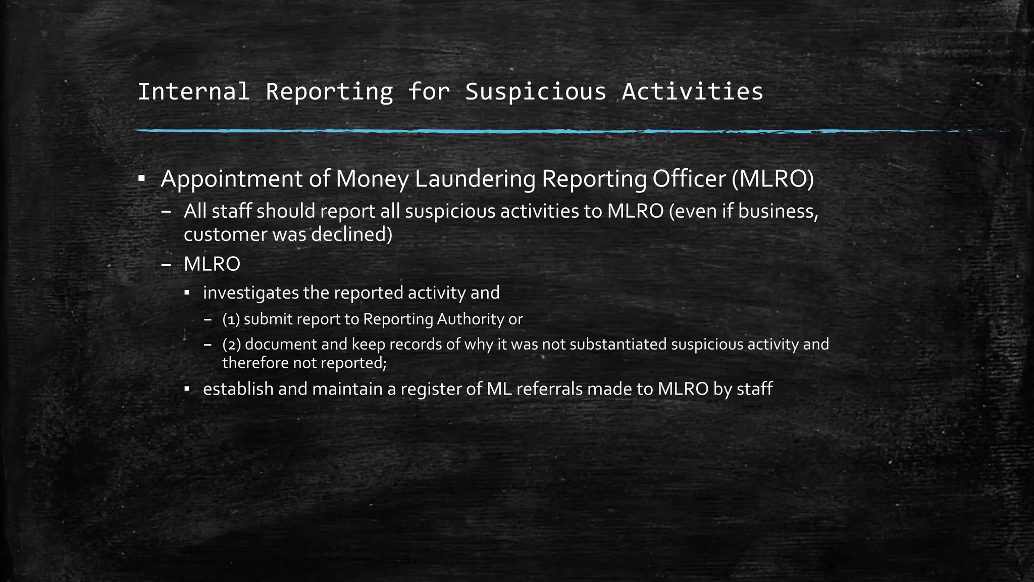 Internal Reporting for Suspicious Activities
▪ Appointment of Money Laundering Reporting Officer (MLRO)
– All staff should report all suspicious activities to MLRO (even if business,
customer was declined)
– MLRO
▪ investigates the reported activity and
– (1) submit report to Reporting Authority or
– (2) document and keep records of why it was not substantiated suspicious activity and
therefore not reported;
▪ establish and maintain a register of ML referrals made to MLRO by staff
 