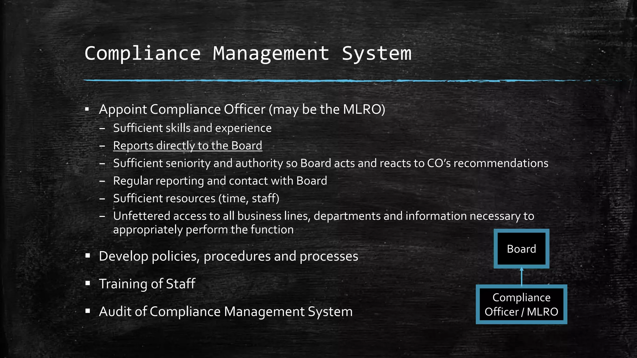 Compliance Management System
▪ Appoint Compliance Officer (may be the MLRO)
– Sufficient skills and experience
– Reports directly to the Board
– Sufficient seniority and authority so Board acts and reacts to CO’s recommendations
– Regular reporting and contact with Board
– Sufficient resources (time, staff)
– Unfettered access to all business lines, departments and information necessary to
appropriately perform the function
 Develop policies, procedures and processes
 Training of Staff
 Audit of Compliance Management System
Board
Compliance
Officer / MLRO
 
