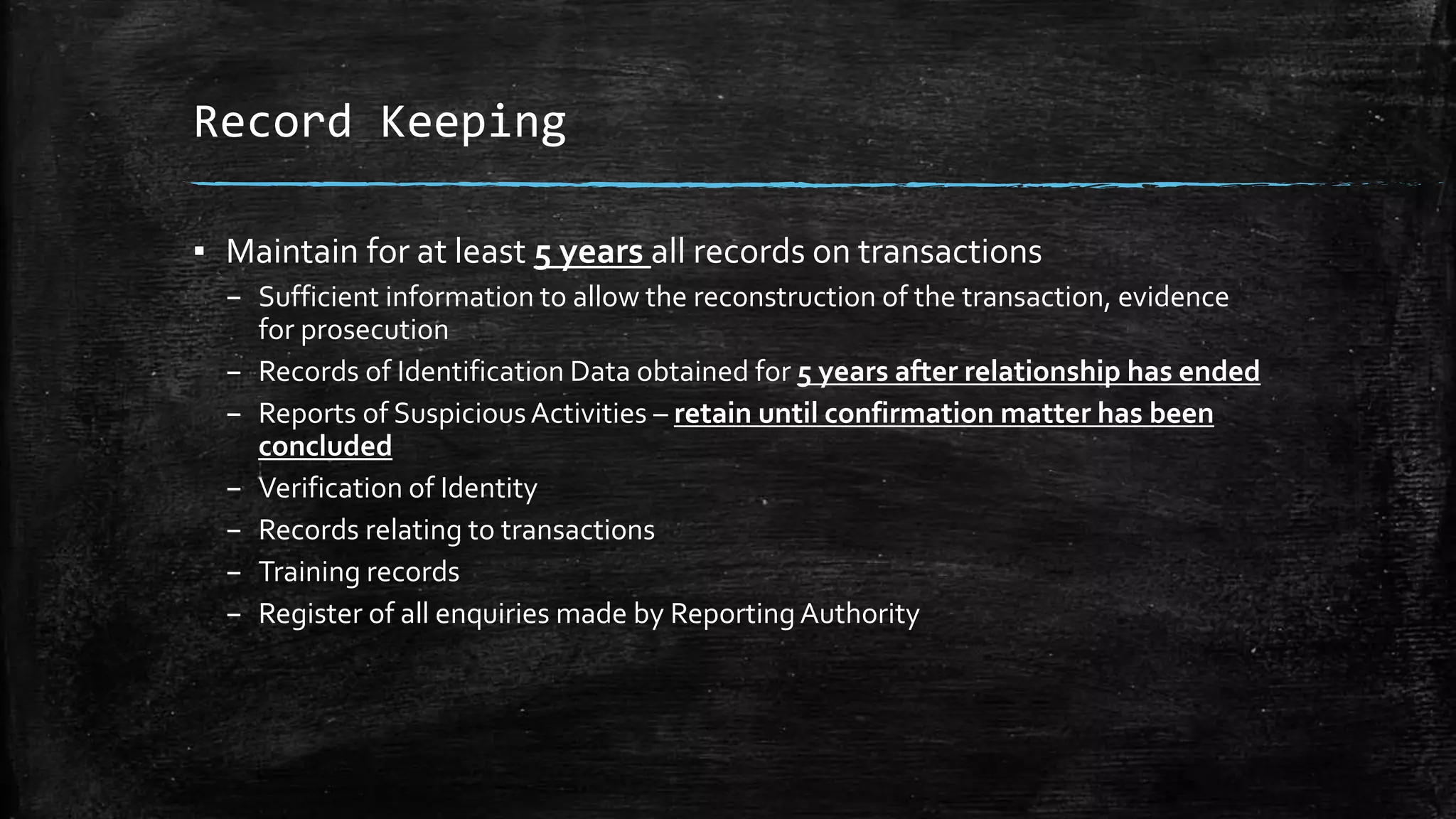 Record Keeping
▪ Maintain for at least 5 years all records on transactions
– Sufficient information to allow the reconstruction of the transaction, evidence
for prosecution
– Records of Identification Data obtained for 5 years after relationship has ended
– Reports of SuspiciousActivities – retain until confirmation matter has been
concluded
– Verification of Identity
– Records relating to transactions
– Training records
– Register of all enquiries made by ReportingAuthority
 