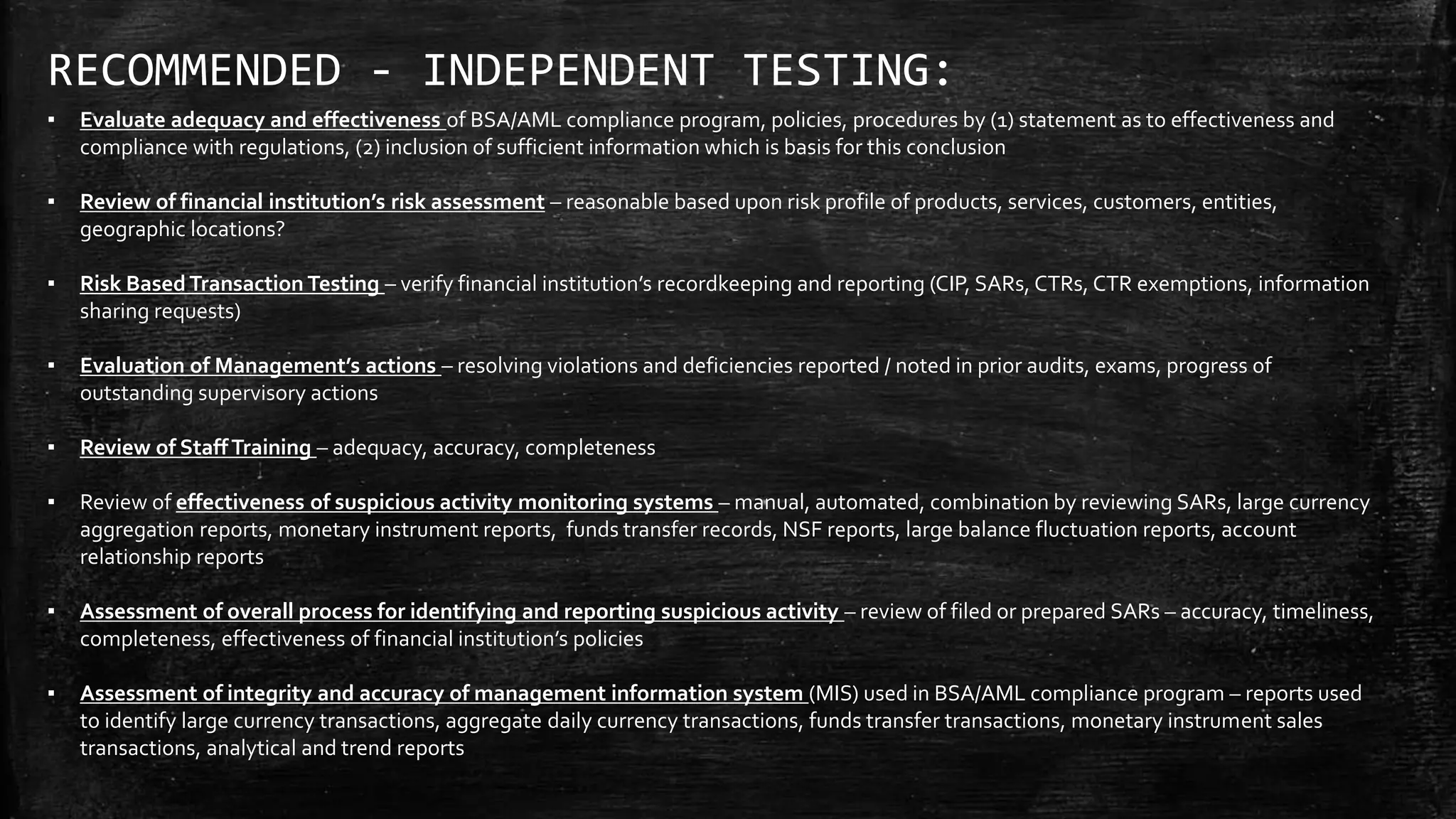 RECOMMENDED - INDEPENDENT TESTING:
▪ Evaluate adequacy and effectiveness of BSA/AML compliance program, policies, procedures by (1) statement as to effectiveness and
compliance with regulations, (2) inclusion of sufficient information which is basis for this conclusion
▪ Review of financial institution’s risk assessment – reasonable based upon risk profile of products, services, customers, entities,
geographic locations?
▪ Risk Based Transaction Testing – verify financial institution’s recordkeeping and reporting (CIP, SARs, CTRs, CTR exemptions, information
sharing requests)
▪ Evaluation of Management’s actions – resolving violations and deficiencies reported / noted in prior audits, exams, progress of
outstanding supervisory actions
▪ Review of StaffTraining – adequacy, accuracy, completeness
▪ Review of effectiveness of suspicious activity monitoring systems – manual, automated, combination by reviewing SARs, large currency
aggregation reports, monetary instrument reports, funds transfer records, NSF reports, large balance fluctuation reports, account
relationship reports
▪ Assessment of overall process for identifying and reporting suspicious activity – review of filed or prepared SARs – accuracy, timeliness,
completeness, effectiveness of financial institution’s policies
▪ Assessment of integrity and accuracy of management information system (MIS) used in BSA/AML compliance program – reports used
to identify large currency transactions, aggregate daily currency transactions, funds transfer transactions, monetary instrument sales
transactions, analytical and trend reports
 