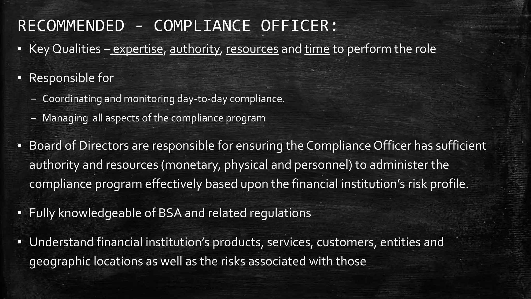 RECOMMENDED - COMPLIANCE OFFICER:
▪ Key Qualities – expertise, authority, resources and time to perform the role
▪ Responsible for
– Coordinating and monitoring day-to-day compliance.
– Managing all aspects of the compliance program
▪ Board of Directors are responsible for ensuring the Compliance Officer has sufficient
authority and resources (monetary, physical and personnel) to administer the
compliance program effectively based upon the financial institution’s risk profile.
▪ Fully knowledgeable of BSA and related regulations
▪ Understand financial institution’s products, services, customers, entities and
geographic locations as well as the risks associated with those
 
