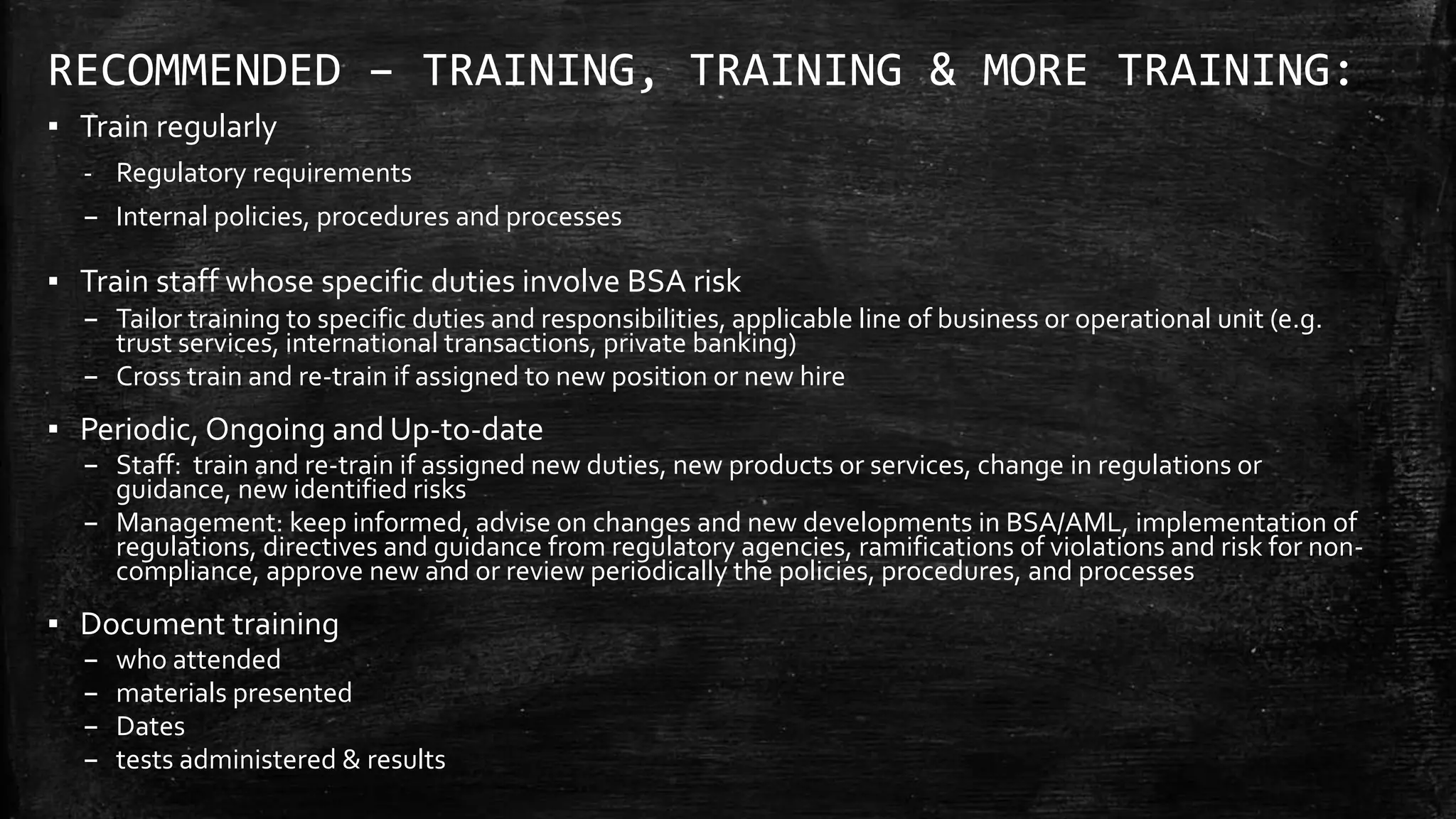 RECOMMENDED – TRAINING, TRAINING & MORE TRAINING:
▪ Train regularly
- Regulatory requirements
– Internal policies, procedures and processes
▪ Train staff whose specific duties involve BSA risk
– Tailor training to specific duties and responsibilities, applicable line of business or operational unit (e.g.
trust services, international transactions, private banking)
– Cross train and re-train if assigned to new position or new hire
▪ Periodic, Ongoing and Up-to-date
– Staff: train and re-train if assigned new duties, new products or services, change in regulations or
guidance, new identified risks
– Management: keep informed, advise on changes and new developments in BSA/AML, implementation of
regulations, directives and guidance from regulatory agencies, ramifications of violations and risk for non-
compliance, approve new and or review periodically the policies, procedures, and processes
▪ Document training
– who attended
– materials presented
– Dates
– tests administered & results
 