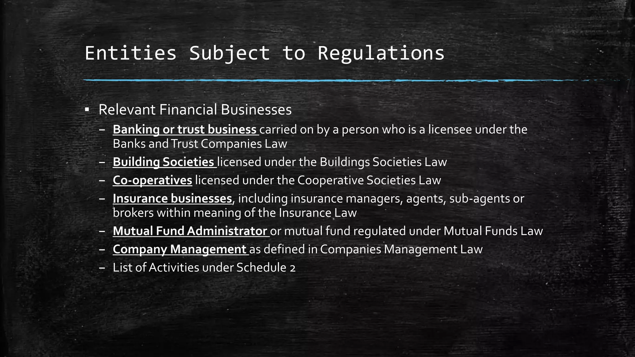 Entities Subject to Regulations
▪ Relevant Financial Businesses
– Banking or trust business carried on by a person who is a licensee under the
Banks andTrust Companies Law
– Building Societies licensed under the Buildings Societies Law
– Co-operatives licensed under the Cooperative Societies Law
– Insurance businesses, including insurance managers, agents, sub-agents or
brokers within meaning of the Insurance Law
– Mutual Fund Administrator or mutual fund regulated under Mutual Funds Law
– Company Management as defined in Companies Management Law
– List of Activities under Schedule 2
 