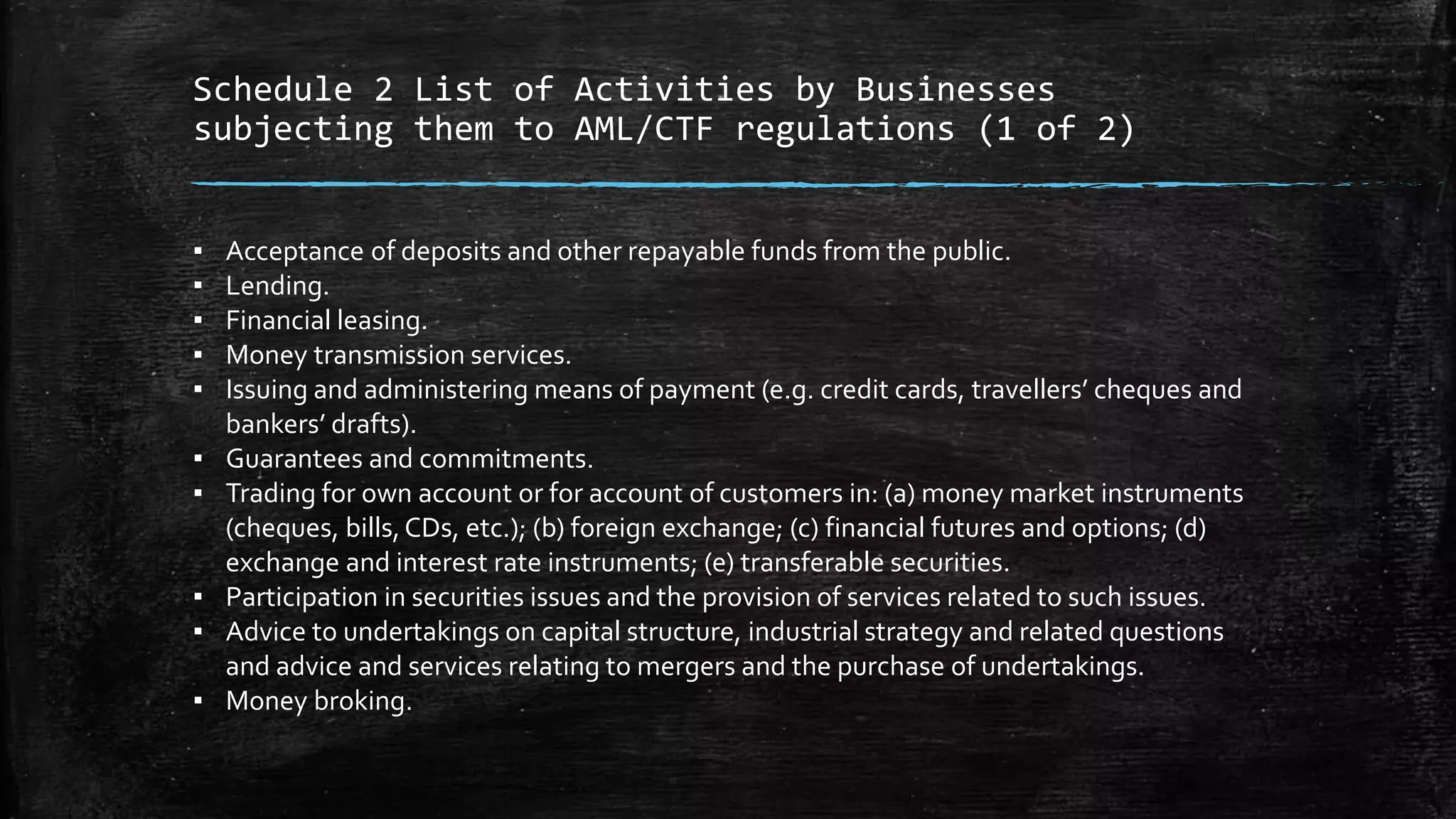 Schedule 2 List of Activities by Businesses
subjecting them to AML/CTF regulations (1 of 2)
▪ Acceptance of deposits and other repayable funds from the public.
▪ Lending.
▪ Financial leasing.
▪ Money transmission services.
▪ Issuing and administering means of payment (e.g. credit cards, travellers’ cheques and
bankers’ drafts).
▪ Guarantees and commitments.
▪ Trading for own account or for account of customers in: (a) money market instruments
(cheques, bills,CDs, etc.); (b) foreign exchange; (c) financial futures and options; (d)
exchange and interest rate instruments; (e) transferable securities.
▪ Participation in securities issues and the provision of services related to such issues.
▪ Advice to undertakings on capital structure, industrial strategy and related questions
and advice and services relating to mergers and the purchase of undertakings.
▪ Money broking.
 