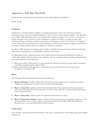 Approach to AML Rule Thresholds
By Mayank Johri, Amin Ahmadi, Kevin Kinkade, Sam Day, Michael Spieler, Erik DeMonte
January 12, 2016
Introduction
Institutions are constantly facing the challenge of managing growing alert volumes from automated transaction
monitoring systems, new money laundering typologies to surveil, and more robust regulatory guidance. The question is
how will BSA/AML departments scale to meet demand while managing compliance cost? In order to effectively set
baseline thresholds for new detection scenario configuration or improve the efficacy of existing scenarios, apply
statistical techniques and industry standards to identify the cut-off between “normal” and “abnormal” or “suspicious”
activity. These estimated thresholds are then either challenged or reinforced by the qualitative judgement of professional
investigators during a simulated ‘pseudo’ investigation or ‘qualitative assessment’.
An effective AML transaction monitoring program includes a standardized process for tuning, optimizing, and testing
AML scenarios/typologies that is understandable, repeatable and consistent.
An appropriately tuned or optimized scenario seeks a balance between maximizing the identification of suspicious
activity while simultaneously maximizing resource efficiency. The two competing objectives of tuning and optimization
which must remain in constant balance are:
(1) Reduce the number of ‘false positives’ or alerts generated on transactions that do not require further investigation
or the filing a Suspicious Activity Report (SAR).
(2) Reduce the number of ‘false negatives’ or ‘transactions that were not alerted’ but that do require further
investigation or the filing a SAR.
Phases
The following outlines the eight phase process for the initial tuning:
 Phase 0 | Planning. The Policy Office (PO) works closely with the Analytics team to strategize the scenario,
stratification, and parameters that will be used to conduct a threshold analysis.
 Phase 1 | Assess Data. Analytics communicates which data fields will be required to perform this analysis to
Information Technology (IT). IT then determines if the ETL of these fields into Transaction Monitoring System is
a near or long term process.
 Phase 2 | Query Data. Analytics queries the required transactional data for analysis.
 Phase 3 | Quantitative Analysis. Analytics stratifies the data as required (such as grouping like-attributes or ‘non-
tunable parameters’ such as entity/consumer, cash intensive businesses/non-CIB, Cr/Db, high/medium risk
destinations etc.) to account for like-attribute behavior patterns.
Transformation
Once stratified, Analytics performs transformations to the data as required (such as 90 day rolling count/sum/standard
deviation etc).
 