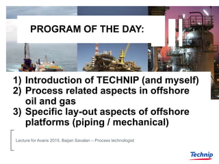 PROGRAM OF THE DAY:
1) Introduction of TECHNIP (and myself)
2) Process related aspects in offshore
oil and gas
3) Specific lay-out aspects of offshore
platforms (piping / mechanical)
Lecture for Avans 2015, Baijan Savalan – Process technologist
 