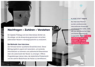 KLASSE STATT MASSE
Als Interview-Partner
wurden professionelle
internationale Anwender
und Entscheider (USA, CAN,
UK) aus den Bereichen App-
und Game-Entwicklung
ausgewählt. Rund 20 dieser
qualitativen Interviews
genügten, um valide
Erkenntnisse einzuholen.
Ein digitaler Prototyp und eine Ideenskizze dienten als
Grundlage, um die Anwendung gemeinsam mit echten
potenziellen Nutzern in Einzelgesprächen zu evaluieren.
Die Methodik: User Interviews
Zum Einsatz kamen qualitative Einzelinterviews. Diese
Befragungsform eignet sich besonders, um konkrete
Informationen zu sammeln und authentische Erkenntnisse
über die Lebenswelt der Nutzer zu erlangen. Offene
Fragestellungen dienen dazu, die tatsächliche Problemsicht
und die wahren Bedürfnisse der Nutzer zu identifizieren.
Nachfragen – Zuhören – Verstehen
 