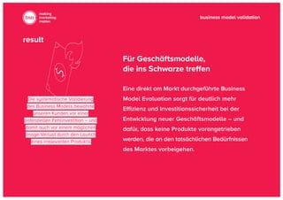 business model validation
making
marketing
matter.
Die systematische Validierung
des Business Models bewahrte
unseren Kunden vor einer
potenziellen Fehlinvestition – und
damit auch vor einem möglichen
Image-Verlust durch den Launch
eines irrelevanten Produkts.
Eine direkt am Markt durchgeführte Business
Model Evaluation sorgt für deutlich mehr
Effizienz und Investitionssicherheit bei der
Entwicklung neuer Geschäftsmodelle – und
dafür, dass keine Produkte vorangetrieben
werden, die an den tatsächlichen Bedürfnis­sen
des Marktes vorbeigehen.
Für Geschäftsmodelle,
die ins Schwarze treffen
result
 