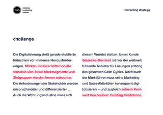 marketing strategy
making
marketing
matter.
diesem Wandel stellen. Unser Kunde
Giesecke+Devrient ist hier der weltweit
führende Anbieter für Lösungen entlang
des gesamten Cash-Cycles. Doch auch
der Marktführer muss seine Marketing-
und Sales-Aktivitäten konsequent digi-
talisieren – und zugleich seinem Kern-
wert treu bleiben: Creating Confidence.
Die Digitalisierung stellt gerade etablierte
Industrien vor immense Herausforder-
ungen. Märkte und Geschäftsmodelle
wandeln sich. Neue Marktsegmente und
Zielgruppen werden immer relevanter.
Die Anforderungen der Stakeholder werden
anspruchsvoller und diﬀerenzierter ...
Auch die Währungsindustrie muss sich
challenge
 