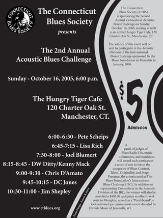 The Connecticut
                  The Connecticut                                                   Blues Society (CTBS)
                                                                                  is sponsoring the Second

                    Blues Society                                               Annual Connecticut Acoustic
                                                                               Blues Challenge on Sunday,
                                                                              October 16, 2005, starting at 6:00
                             presents                                        p.m. at the Hungry Tiger Cafe, 120
                                                                             Charter Oak St., Manchester, CT.

                                                                            The winner of this event will be
                                                                            sent to participate in the Acoustic
               The 2nd Annual                                                Division of the International
                                                                             Blues Challenge sponsored by the
       Acoustic Blues Challenge                                               Blues Foundation in Memphis in
                                                                               January, 2006



  Sunday - October 16, 2005, 6:00 p.m.


                The Hungry Tiger Cafe
                    120 Charter Oak St.
                        Manchester, CT.

                   6:00-6:30 - Pete Scheips
                                                                                    $
                                                                                        5 Admission



                    6:45-7:15 - Lisa Rich                    A
                                                            panel of judges of
                                                         Blues Radio DJs, music
             7:30-8:00 - Joel Blumert                   columnists, and musicians
                                                      will award each participant
8:15-8:45 - DW Ditty/Kenny Mack                     a score of one to ten in the
                                                  categories of Blues Content,
     9:00-9:30 - Chris D’Amato                  Talent, Originality, and Stage
                                               Presence, the criteria used at The
                                             Blues Foundation’s International
        9:45-10:15 - DC Jones             Blues Challenge (IBC). In addition to
                                        representing Connecticut in the Acoustic
  10:30-11:00 - Jim Shepley
                                                          rew




                                       Division of the IBC, the winner will also be
                                                        .D
                                                       es R




                                                                   awarded a $400.00 cash prize to offset travel
                                                    anc




                                                                 costs to Memphis, as well as a “Porchboard”, a
                                               - Fr




                                                               foot-activated percussion instrument donated by
                                             gn




               www.ctblues.org                                Enroute Music of Janesville, WI.
                                               si
                                            De
                                        ter
                                     Pos
 