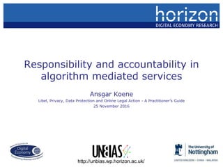 Responsibility and accountability in
algorithm mediated services
Ansgar Koene
Libel, Privacy, Data Protection and Online Legal Action - A Practitioner’s Guide
25 November 2016
http://unbias.wp.horizon.ac.uk/
 