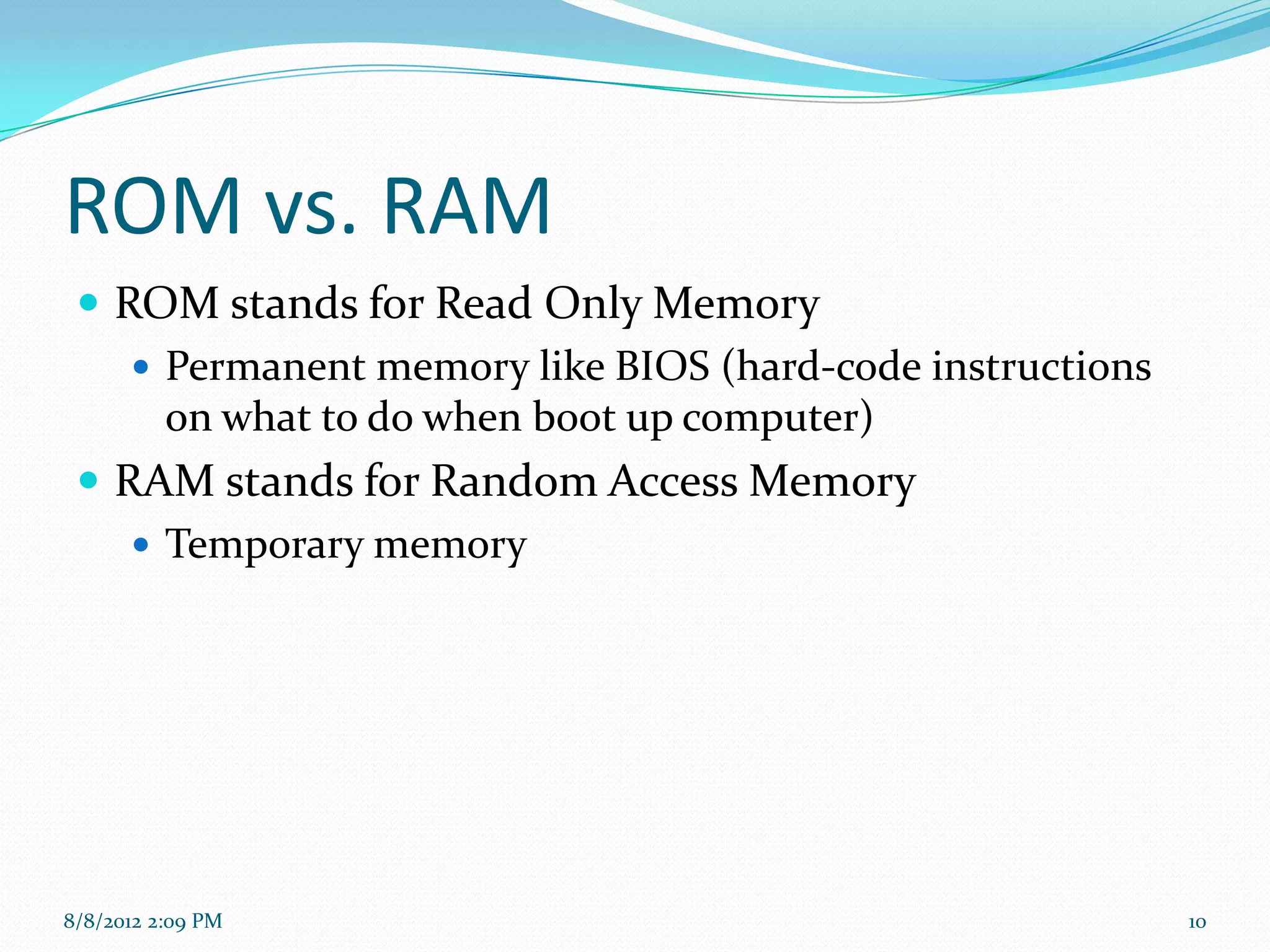 ROM vs. RAM
  ROM stands for Read Only Memory
     Permanent memory like BIOS (hard-code instructions
      on what to do when boot up computer)
  RAM stands for Random Access Memory
     Temporary memory




8/8/2012 2:09 PM                                           10
 