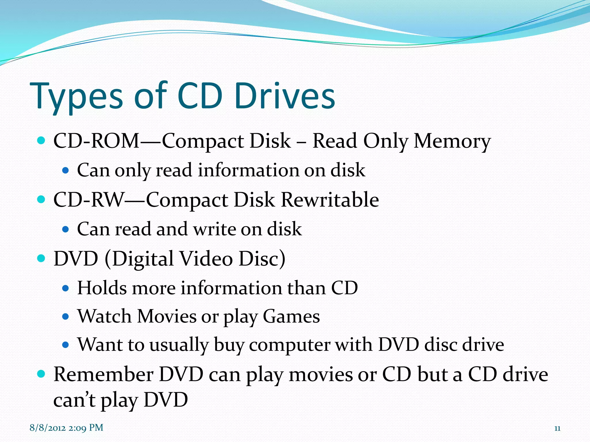 Types of CD Drives
  CD-ROM—Compact Disk – Read Only Memory
     Can only read information on disk
  CD-RW—Compact Disk Rewritable
     Can read and write on disk
  DVD (Digital Video Disc)
     Holds more information than CD
     Watch Movies or play Games
     Want to usually buy computer with DVD disc drive
  Remember DVD can play movies or CD but a CD drive
     can’t play DVD
8/8/2012 2:09 PM                                         11
 