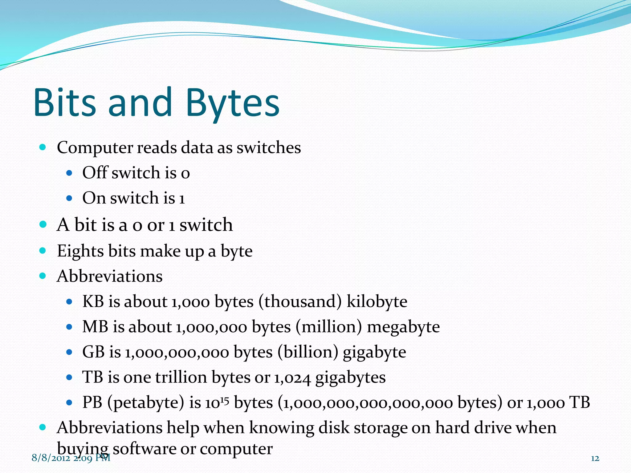 Bits and Bytes
 Computer reads data as switches
     Off switch is 0
     On switch is 1
  A bit is a 0 or 1 switch
  Eights bits make up a byte
  Abbreviations
        KB is about 1,000 bytes (thousand) kilobyte
        MB is about 1,000,000 bytes (million) megabyte
        GB is 1,000,000,000 bytes (billion) gigabyte
        TB is one trillion bytes or 1,024 gigabytes
        PB (petabyte) is 1015 bytes (1,000,000,000,000,000 bytes) or 1,000 TB
  Abbreviations help when knowing disk storage on hard drive when
     buying software or computer
8/8/2012 2:09 PM                                                               12
 