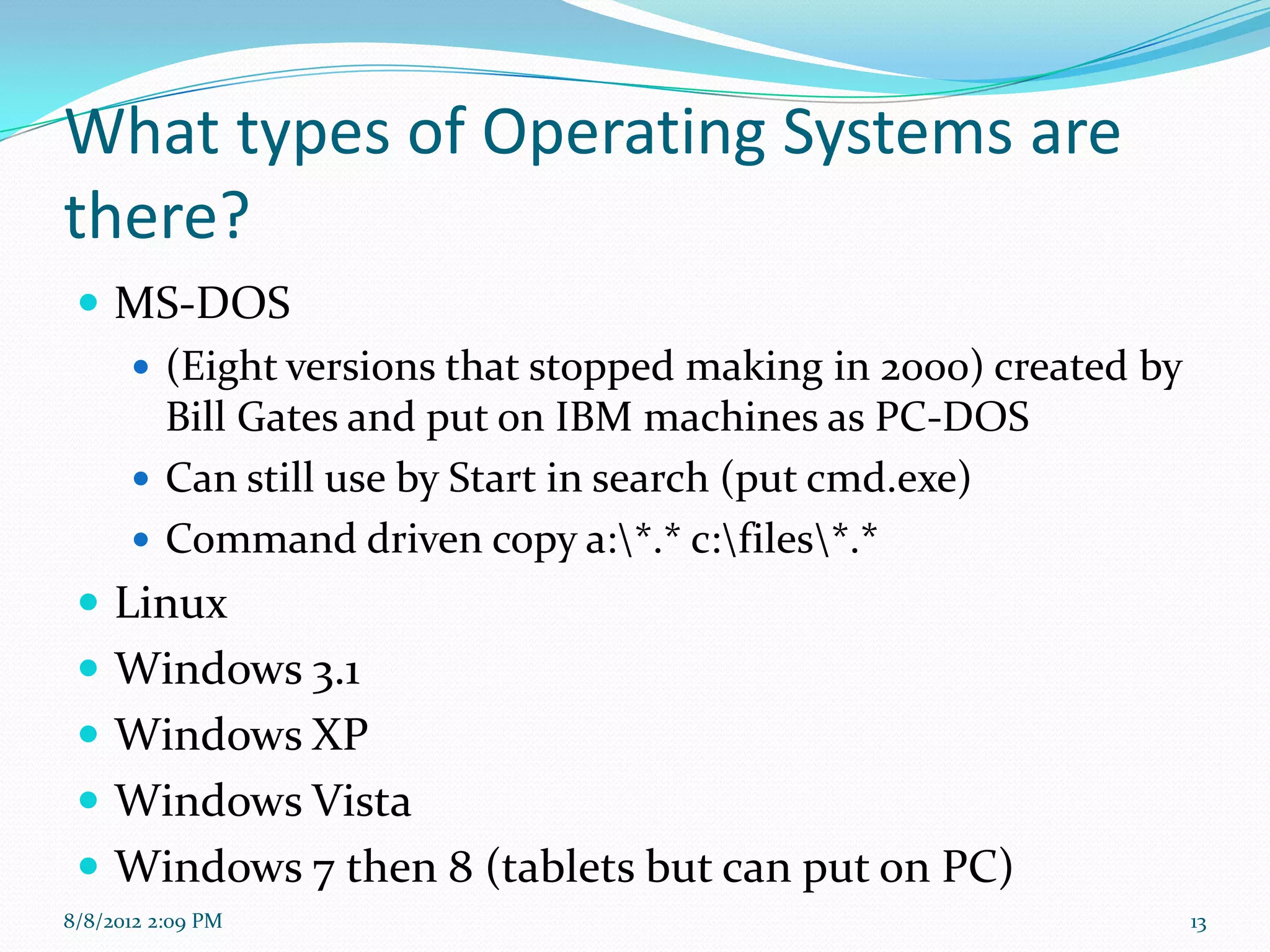 What types of Operating Systems are
there?
  MS-DOS
     (Eight versions that stopped making in 2000) created by
      Bill Gates and put on IBM machines as PC-DOS
     Can still use by Start in search (put cmd.exe)
     Command driven copy a:*.* c:files*.*
  Linux
  Windows 3.1
  Windows XP
  Windows Vista
  Windows 7 then 8 (tablets but can put on PC)
8/8/2012 2:09 PM                                                13
 