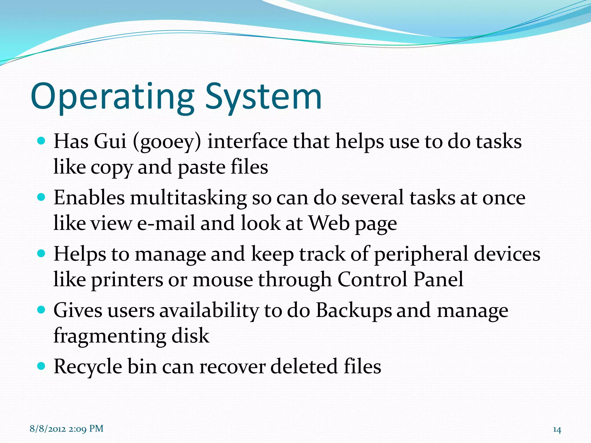Operating System
  Has Gui (gooey) interface that helps use to do tasks
   like copy and paste files
  Enables multitasking so can do several tasks at once
   like view e-mail and look at Web page
  Helps to manage and keep track of peripheral devices
   like printers or mouse through Control Panel
  Gives users availability to do Backups and manage
   fragmenting disk
  Recycle bin can recover deleted files

8/8/2012 2:09 PM                                          14
 