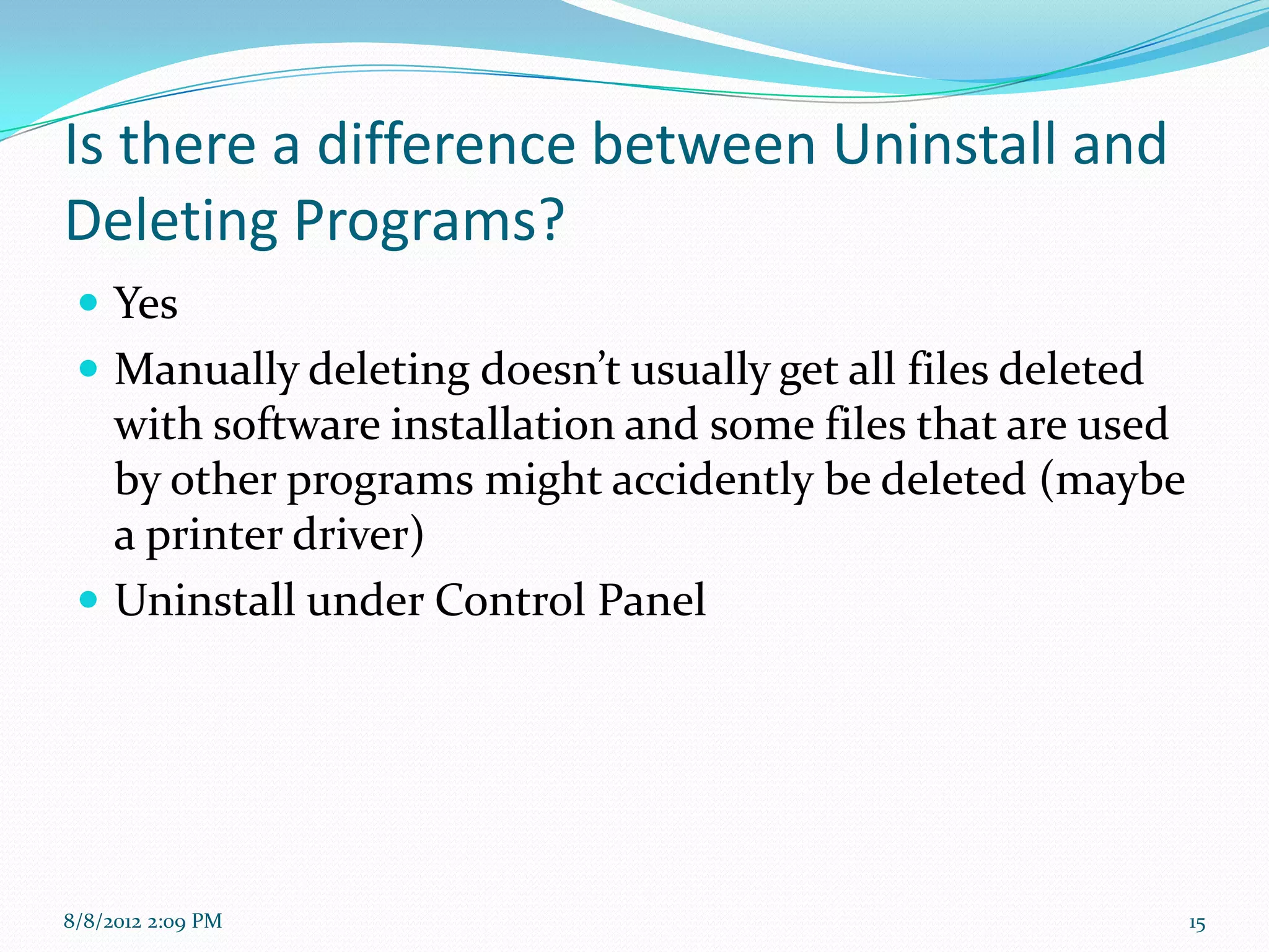 Is there a difference between Uninstall and
Deleting Programs?
  Yes
  Manually deleting doesn’t usually get all files deleted
   with software installation and some files that are used
   by other programs might accidently be deleted (maybe
   a printer driver)
  Uninstall under Control Panel




8/8/2012 2:09 PM                                             15
 