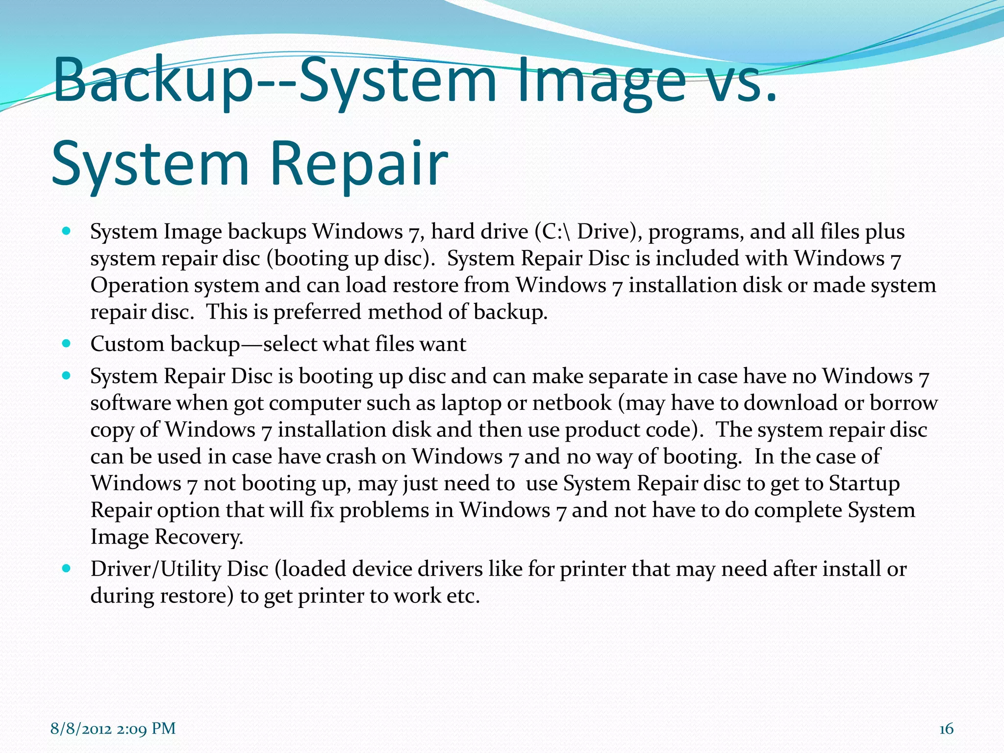 Backup--System Image vs.
System Repair
  System Image backups Windows 7, hard drive (C: Drive), programs, and all files plus
   system repair disc (booting up disc). System Repair Disc is included with Windows 7
   Operation system and can load restore from Windows 7 installation disk or made system
   repair disc. This is preferred method of backup.
  Custom backup—select what files want
  System Repair Disc is booting up disc and can make separate in case have no Windows 7
   software when got computer such as laptop or netbook (may have to download or borrow
   copy of Windows 7 installation disk and then use product code). The system repair disc
   can be used in case have crash on Windows 7 and no way of booting. In the case of
   Windows 7 not booting up, may just need to use System Repair disc to get to Startup
   Repair option that will fix problems in Windows 7 and not have to do complete System
   Image Recovery.
  Driver/Utility Disc (loaded device drivers like for printer that may need after install or
   during restore) to get printer to work etc.




8/8/2012 2:09 PM                                                                                16
 