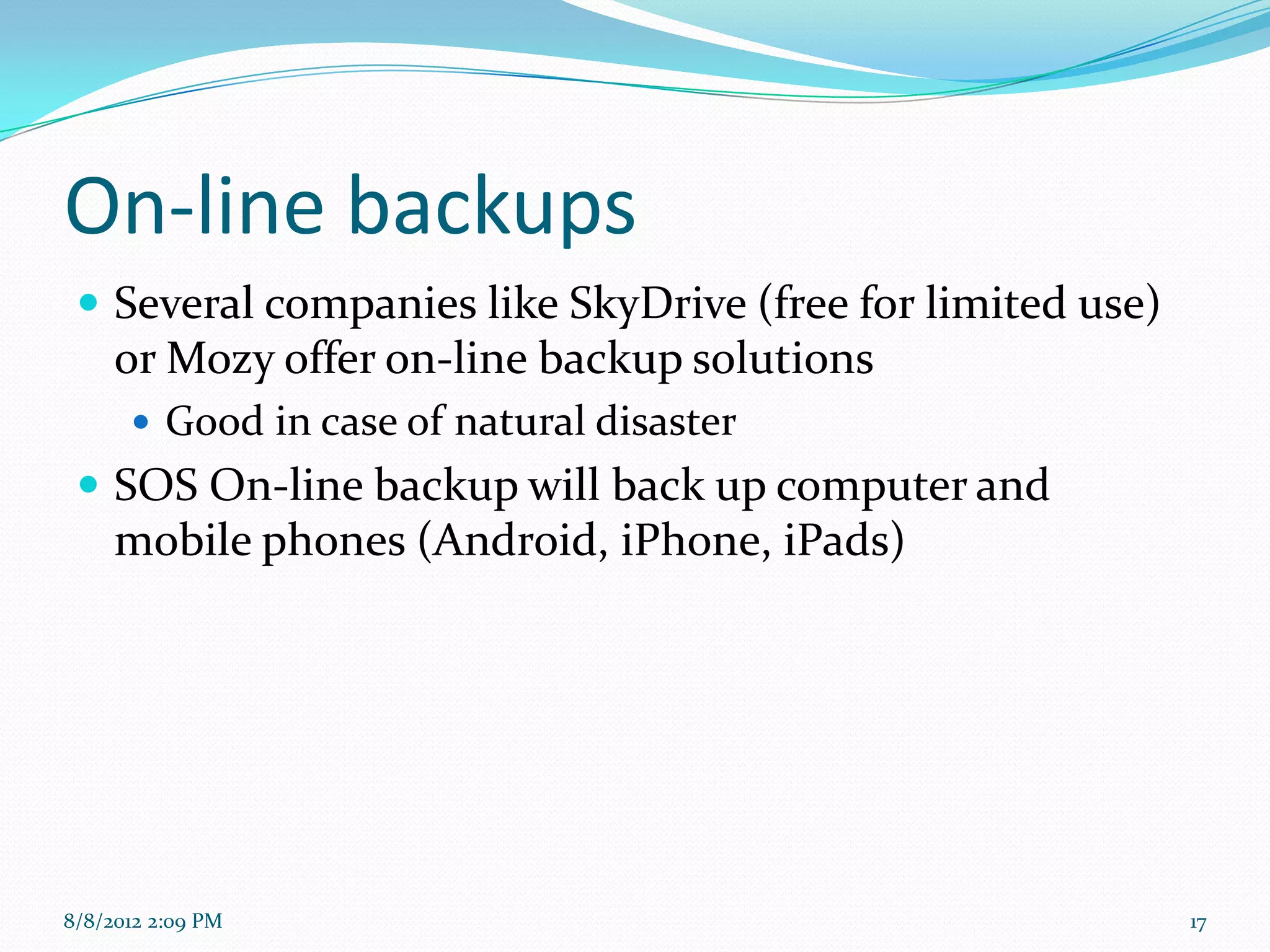 On-line backups
  Several companies like SkyDrive (free for limited use)
     or Mozy offer on-line backup solutions
       Good in case of natural disaster
  SOS On-line backup will back up computer and
     mobile phones (Android, iPhone, iPads)




8/8/2012 2:09 PM                                            17
 