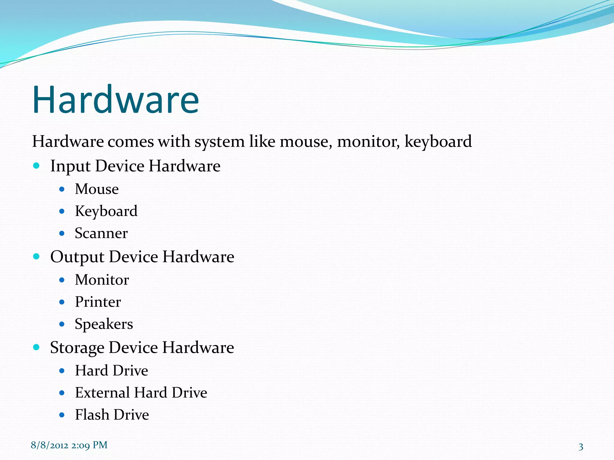 Hardware
Hardware comes with system like mouse, monitor, keyboard
 Input Device Hardware
      Mouse
      Keyboard
      Scanner
 Output Device Hardware
      Monitor
      Printer
      Speakers
 Storage Device Hardware
    Hard Drive
      External Hard Drive
      Flash Drive

8/8/2012 2:09 PM                                           3
 