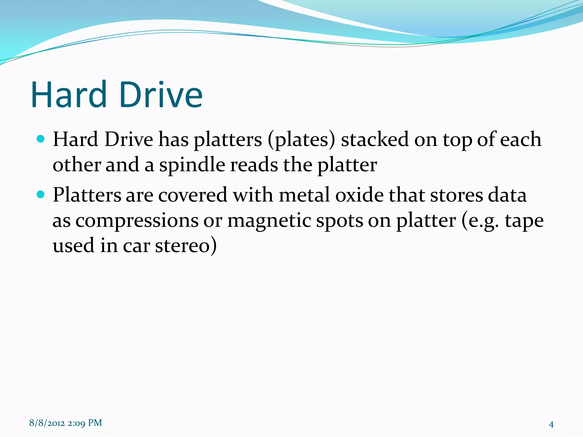 Hard Drive
  Hard Drive has platters (plates) stacked on top of each
   other and a spindle reads the platter
  Platters are covered with metal oxide that stores data
   as compressions or magnetic spots on platter (e.g. tape
   used in car stereo)




8/8/2012 2:09 PM                                             4
 