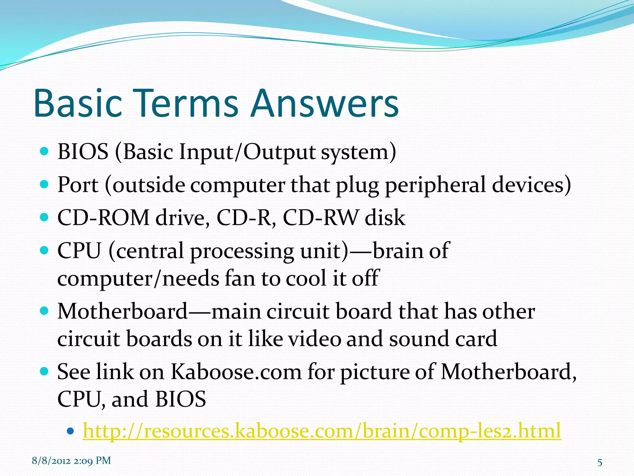 Basic Terms Answers
  BIOS (Basic Input/Output system)
  Port (outside computer that plug peripheral devices)
  CD-ROM drive, CD-R, CD-RW disk
  CPU (central processing unit)—brain of
   computer/needs fan to cool it off
  Motherboard—main circuit board that has other
   circuit boards on it like video and sound card
  See link on Kaboose.com for picture of Motherboard,
   CPU, and BIOS
       http://resources.kaboose.com/brain/comp-les2.html
8/8/2012 2:09 PM                                            5
 