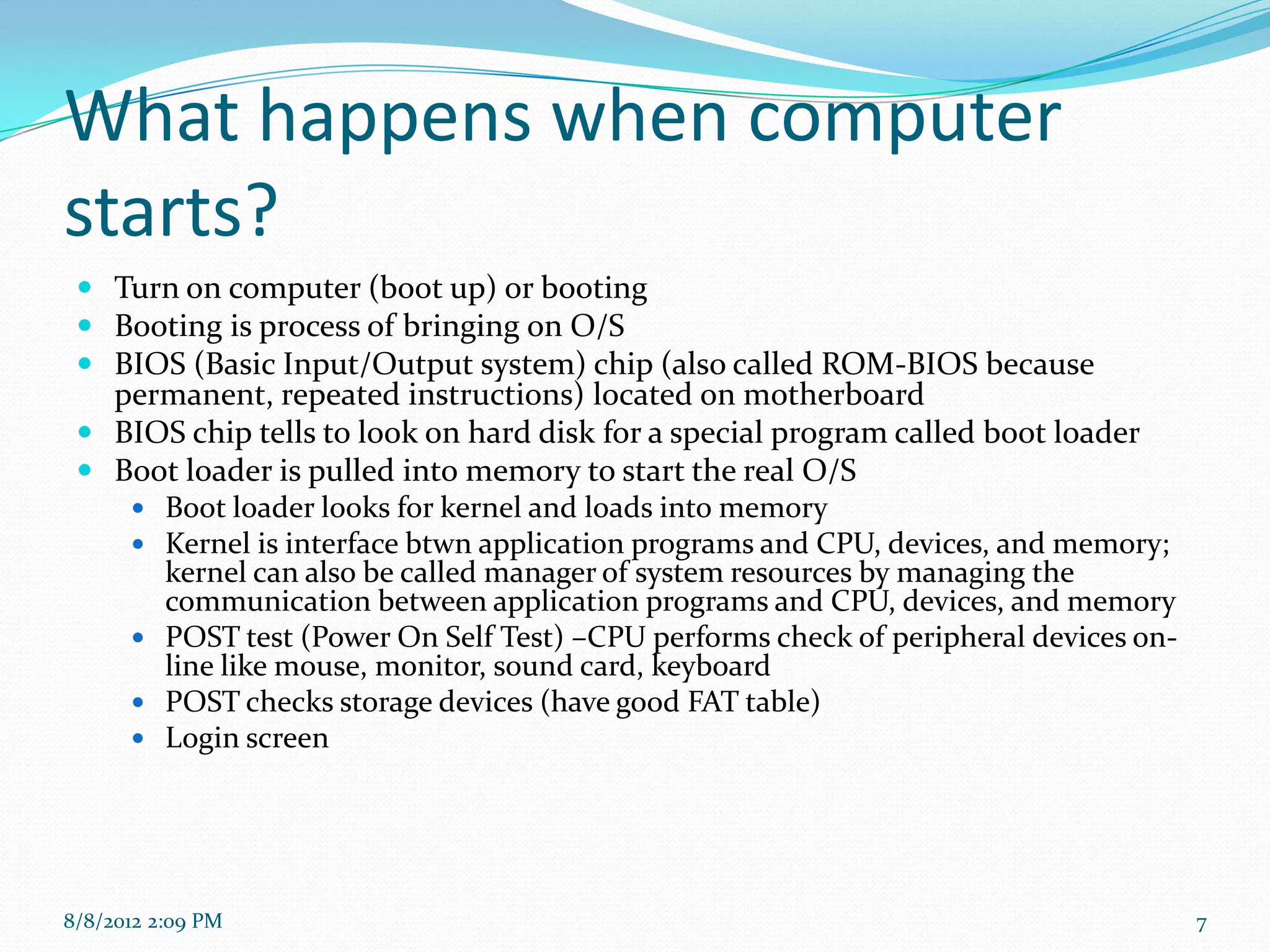 What happens when computer
starts?
  Turn on computer (boot up) or booting
  Booting is process of bringing on O/S
  BIOS (Basic Input/Output system) chip (also called ROM-BIOS because
   permanent, repeated instructions) located on motherboard
  BIOS chip tells to look on hard disk for a special program called boot loader
  Boot loader is pulled into memory to start the real O/S
     Boot loader looks for kernel and loads into memory
     Kernel is interface btwn application programs and CPU, devices, and memory;
      kernel can also be called manager of system resources by managing the
      communication between application programs and CPU, devices, and memory
     POST test (Power On Self Test) –CPU performs check of peripheral devices on-
      line like mouse, monitor, sound card, keyboard
     POST checks storage devices (have good FAT table)
     Login screen




8/8/2012 2:09 PM                                                                     7
 