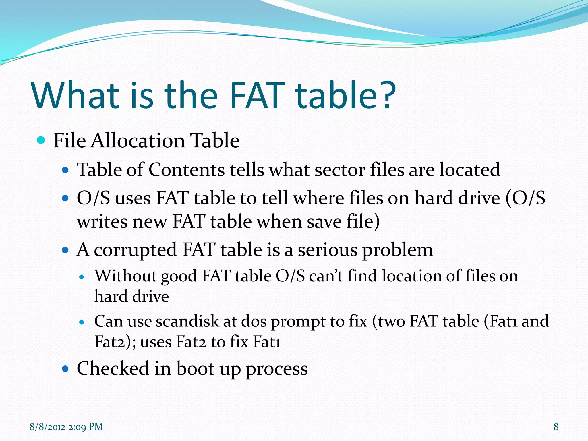 What is the FAT table?
  File Allocation Table
     Table of Contents tells what sector files are located
     O/S uses FAT table to tell where files on hard drive (O/S
      writes new FAT table when save file)
     A corrupted FAT table is a serious problem
             Without good FAT table O/S can’t find location of files on
              hard drive
             Can use scandisk at dos prompt to fix (two FAT table (Fat1 and
              Fat2); uses Fat2 to fix Fat1
       Checked in boot up process


8/8/2012 2:09 PM                                                               8
 