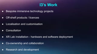 I3’s Work
● Bespoke immersive technology projects
● Off-shelf products / licences
● Localisation and customisation
● Consultation
● XR Lab installation - hardware and software deployment
● Co-ownership and collaboration
● Research and development
 