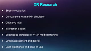 XR Research
● Stress inoculation
● Comparisons vs manikin simulation
● Cognitive load
● Interaction design
● Best usage principles of VR in medical training
● Virtual assessment and debrief
● User experience and ease-of-use
 