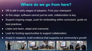 Where do we go from here?
● VR is still in early stages of adoption. Find your champion!
● At this stage, software cannot just be sold, collaboration is key
● Support ongoing usage, push for embedding within curriculum, guide on
best practices
● Listen and learn, adapt and overcome
● Look for funding opportunities to support collaboration
● Invest in research, build evidence that supports our community’s growth
 