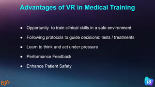 Advantages of VR in Medical Training
● Opportunity to train clinical skills in a safe environment
● Following protocols to guide decisions: tests / treatments
● Learn to think and act under pressure
● Performance Feedback
● Enhance Patient Safety
 