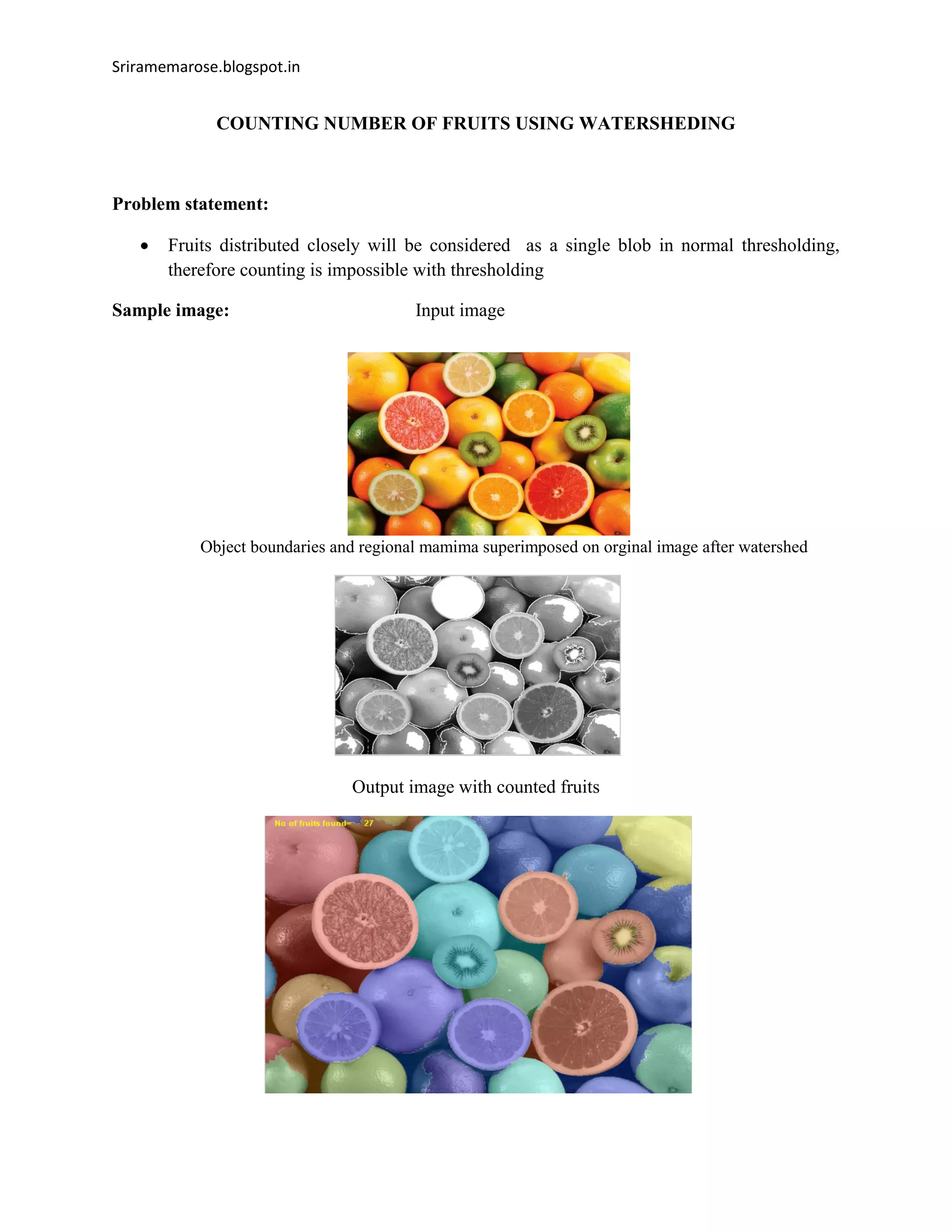 Sriramemarose.blogspot.in
COUNTING NUMBER OF FRUITS USING WATERSHEDING
Problem statement:
 Fruits distributed closely will be considered as a single blob in normal thresholding,
therefore counting is impossible with thresholding
Sample image: Input image
Object boundaries and regional mamima superimposed on orginal image after watershed
Output image with counted fruits
 