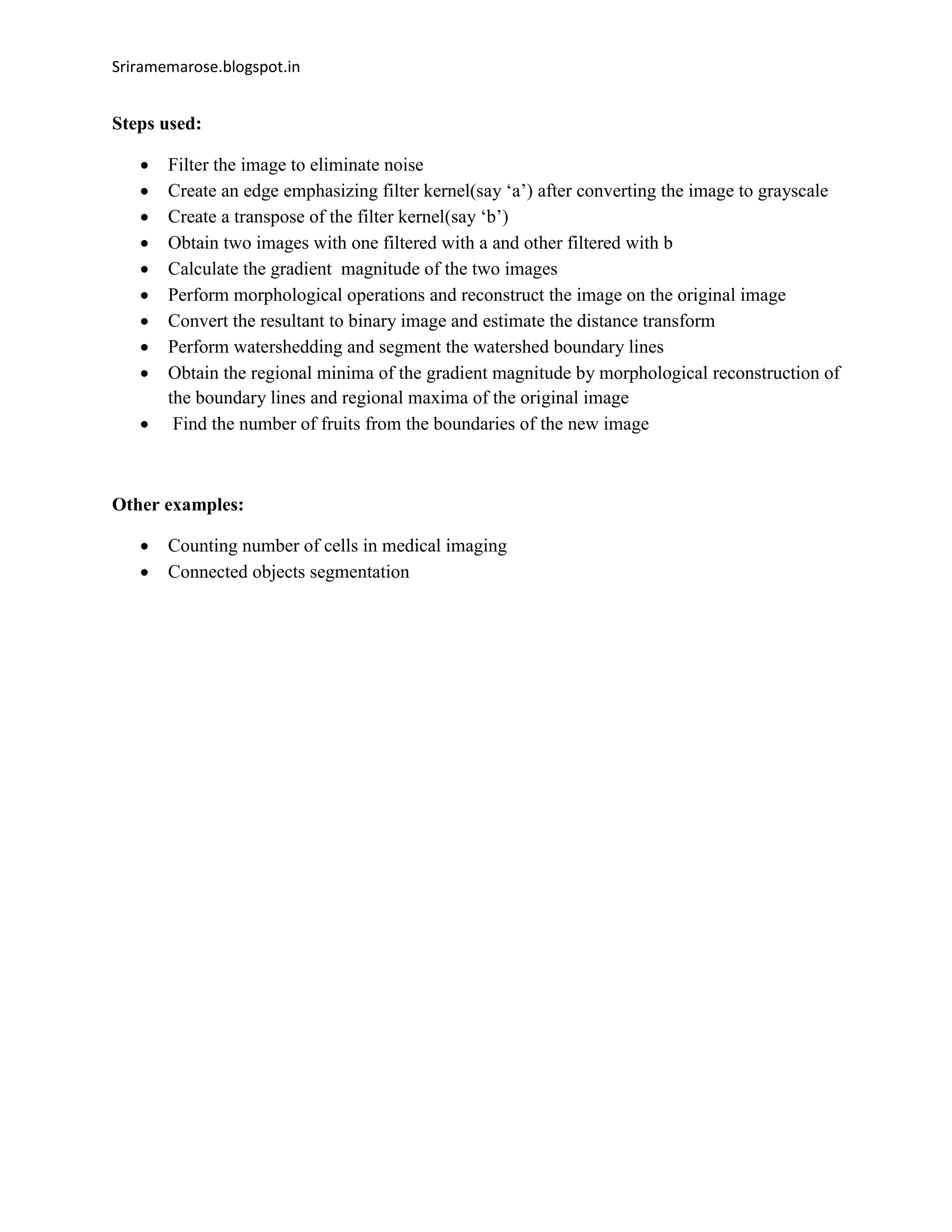Sriramemarose.blogspot.in
Steps used:
 Filter the image to eliminate noise
 Create an edge emphasizing filter kernel(say ‘a’) after converting the image to grayscale
 Create a transpose of the filter kernel(say ‘b’)
 Obtain two images with one filtered with a and other filtered with b
 Calculate the gradient magnitude of the two images
 Perform morphological operations and reconstruct the image on the original image
 Convert the resultant to binary image and estimate the distance transform
 Perform watershedding and segment the watershed boundary lines
 Obtain the regional minima of the gradient magnitude by morphological reconstruction of
the boundary lines and regional maxima of the original image
 Find the number of fruits from the boundaries of the new image
Other examples:
 Counting number of cells in medical imaging
 Connected objects segmentation
 