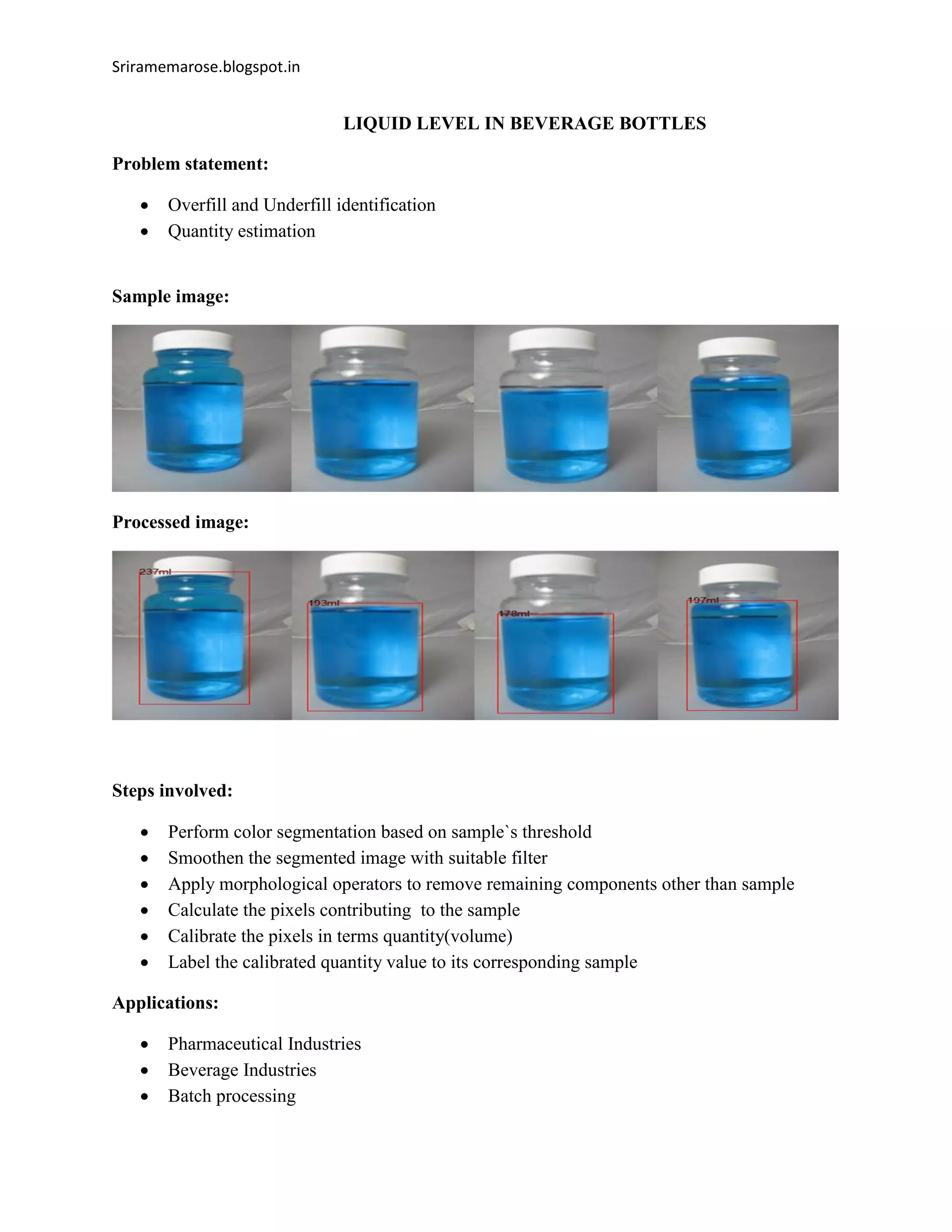 Sriramemarose.blogspot.in
LIQUID LEVEL IN BEVERAGE BOTTLES
Problem statement:
 Overfill and Underfill identification
 Quantity estimation
Sample image:
Processed image:
Steps involved:
 Perform color segmentation based on sample`s threshold
 Smoothen the segmented image with suitable filter
 Apply morphological operators to remove remaining components other than sample
 Calculate the pixels contributing to the sample
 Calibrate the pixels in terms quantity(volume)
 Label the calibrated quantity value to its corresponding sample
Applications:
 Pharmaceutical Industries
 Beverage Industries
 Batch processing
 
