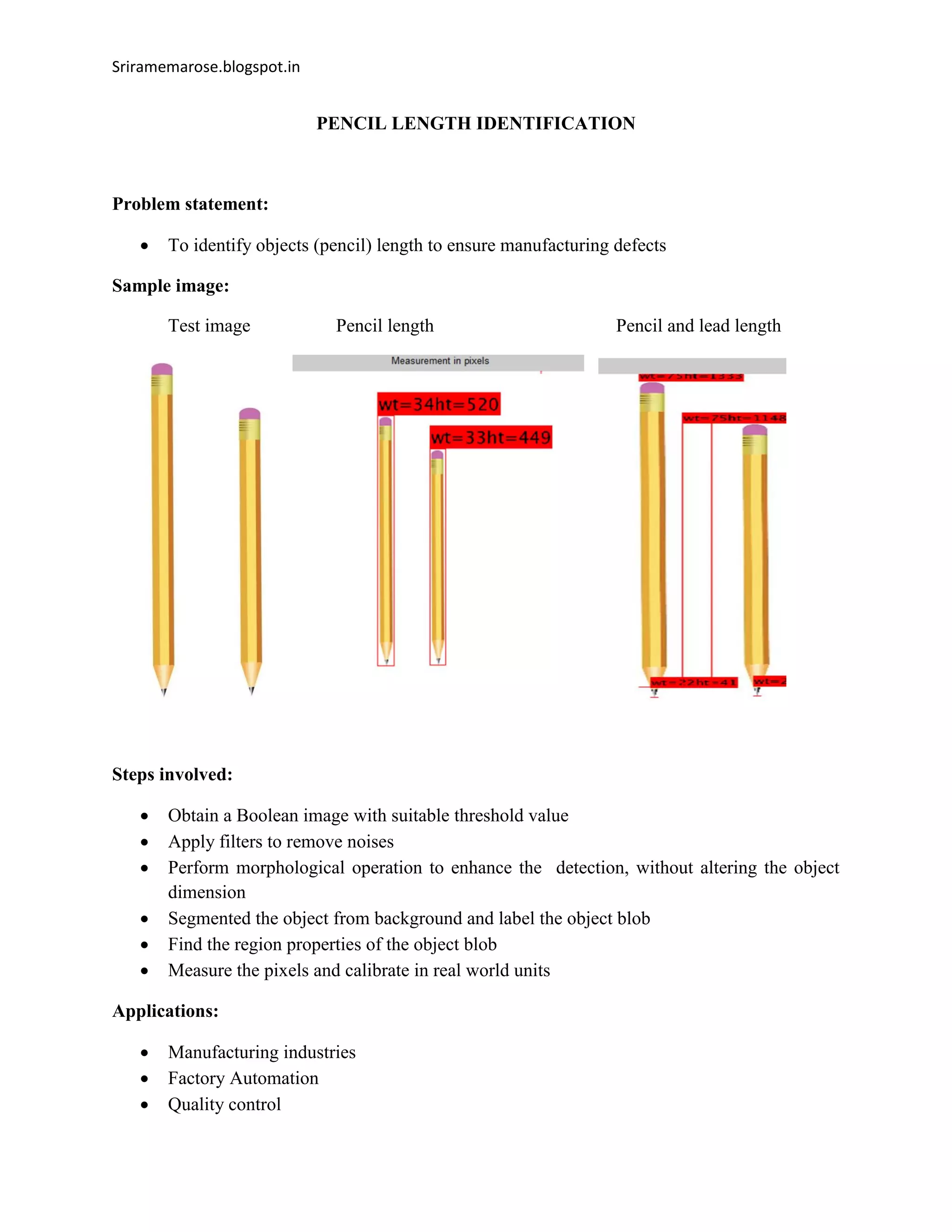 Sriramemarose.blogspot.in
PENCIL LENGTH IDENTIFICATION
Problem statement:
 To identify objects (pencil) length to ensure manufacturing defects
Sample image:
Test image Pencil length Pencil and lead length
Steps involved:
 Obtain a Boolean image with suitable threshold value
 Apply filters to remove noises
 Perform morphological operation to enhance the detection, without altering the object
dimension
 Segmented the object from background and label the object blob
 Find the region properties of the object blob
 Measure the pixels and calibrate in real world units
Applications:
 Manufacturing industries
 Factory Automation
 Quality control
 