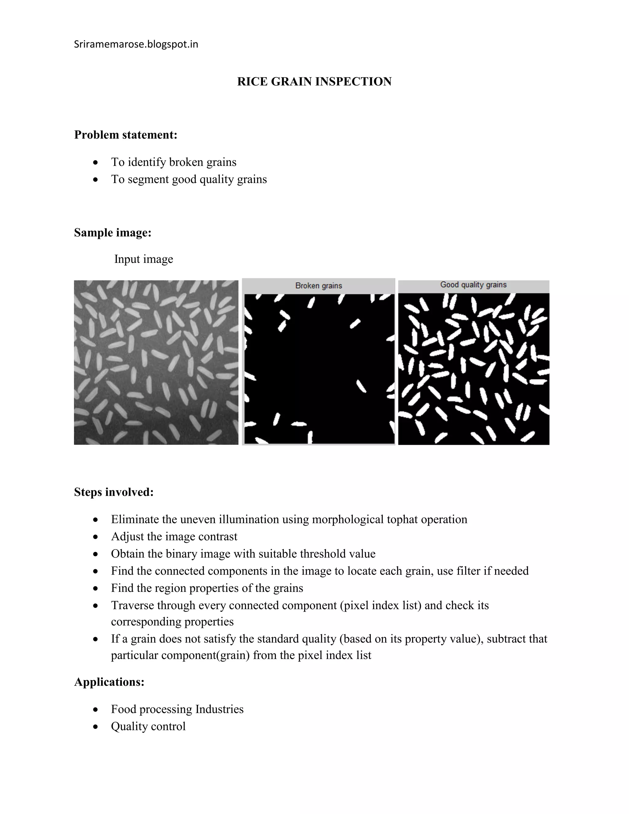 Sriramemarose.blogspot.in
RICE GRAIN INSPECTION
Problem statement:
 To identify broken grains
 To segment good quality grains
Sample image:
Input image
Steps involved:
 Eliminate the uneven illumination using morphological tophat operation
 Adjust the image contrast
 Obtain the binary image with suitable threshold value
 Find the connected components in the image to locate each grain, use filter if needed
 Find the region properties of the grains
 Traverse through every connected component (pixel index list) and check its
corresponding properties
 If a grain does not satisfy the standard quality (based on its property value), subtract that
particular component(grain) from the pixel index list
Applications:
 Food processing Industries
 Quality control
 