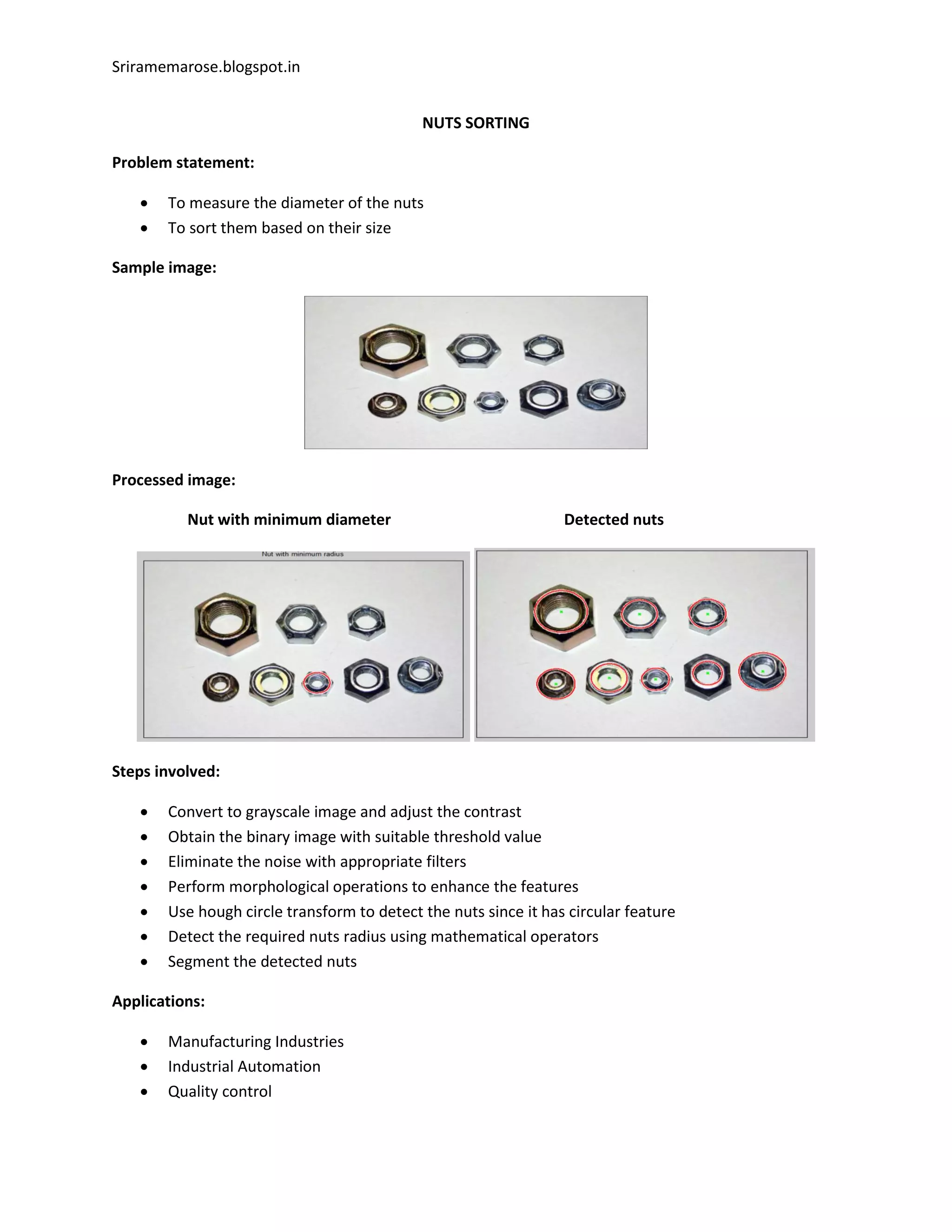 Sriramemarose.blogspot.in
NUTS SORTING
Problem statement:
 To measure the diameter of the nuts
 To sort them based on their size
Sample image:
Processed image:
Nut with minimum diameter Detected nuts
Steps involved:
 Convert to grayscale image and adjust the contrast
 Obtain the binary image with suitable threshold value
 Eliminate the noise with appropriate filters
 Perform morphological operations to enhance the features
 Use hough circle transform to detect the nuts since it has circular feature
 Detect the required nuts radius using mathematical operators
 Segment the detected nuts
Applications:
 Manufacturing Industries
 Industrial Automation
 Quality control
 