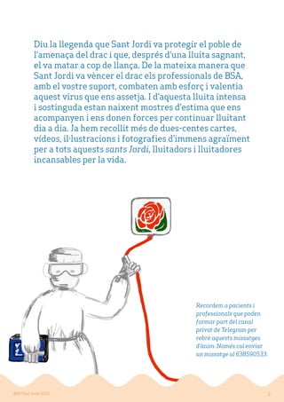 Diu la llegenda que Sant Jordi va protegir el poble de
l’amenaça del drac i que, després d’una lluita sagnant,
el va matar a cop de llança. De la mateixa manera que
Sant Jordi va vèncer el dracelsprofessionals de BSA,
amb el vostre suport, combaten amb esforç i valentia
aquest virus que ens assetja. I d’aquesta lluita intensa
i sostinguda estan naixent mostresd’estimaque ens
acompanyen i ens donen forces per continuar lluitant
dia a dia. Ja hem recollit més de dues-centes cartes,
vídeos, il·lustracions i fotografies d’immens agraïment
per a tots aquests sants Jordi, lluitadors i lluitadores
incansables per la vida.
2BSA Sant Jordi 2020
Recordem a pacients i
professionals que poden
formar part del canal
privat de Telegram per
rebre aquests missatges
d’ànim. Només cal enviar
un missatge al 638590533.
 