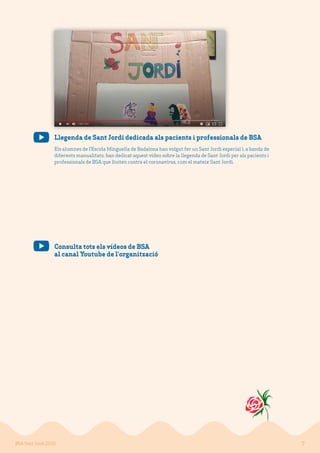 7BSA Sant Jordi 2020
Consulta tots els vídeos de BSA
al canal Youtube de l’organització
Llegenda de Sant Jordi dedicada als pacients i professionals de BSA
Els alumnes de l’Escola Minguella de Badalona han volgut fer un Sant Jordi especial i, a banda de
diferents manualitats, han dedicat aquest vídeo sobre la llegenda de Sant Jordi per als pacients i
professionals de BSA que lluiten contra el coronavirus, com el mateix Sant Jordi.
 